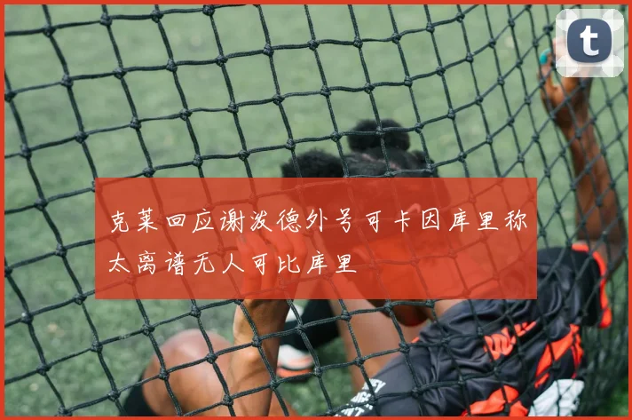 克莱回应谢泼德外号可卡因库里称太离谱无人可比库里
