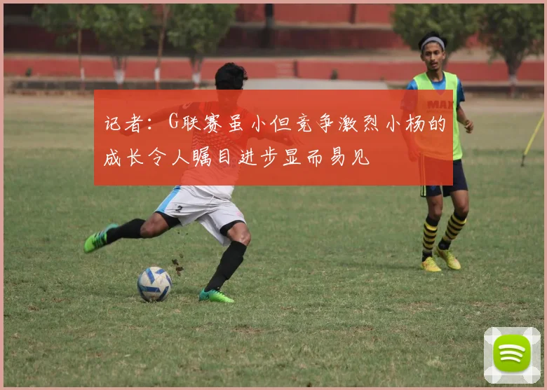 记者：G联赛虽小但竞争激烈小杨的成长令人瞩目进步显而易见
