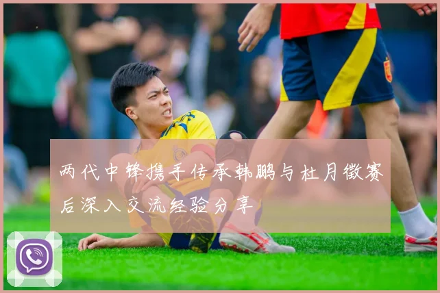 两代中锋携手传承韩鹏与杜月徵赛后深入交流经验分享