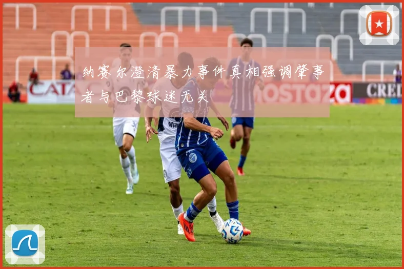 纳赛尔澄清暴力事件真相强调肇事者与巴黎球迷无关