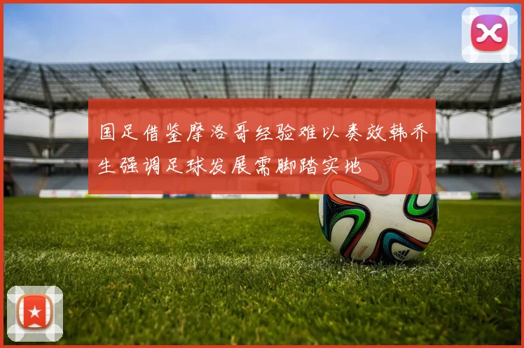 国足借鉴摩洛哥经验难以奏效韩乔生强调足球发展需脚踏实地