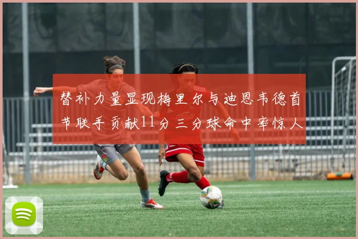 替补力量显现梅里尔与迪恩韦德首节联手贡献11分三分球命中率惊人