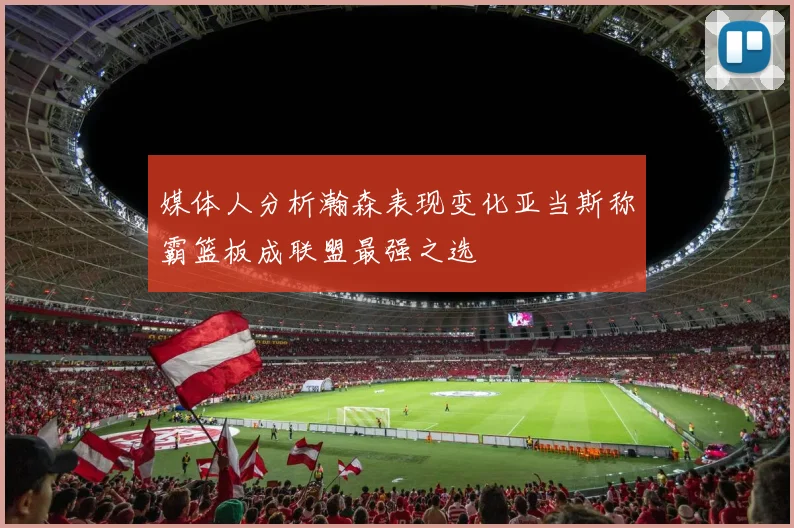 媒体人分析瀚森表现变化亚当斯称霸篮板成联盟最强之选