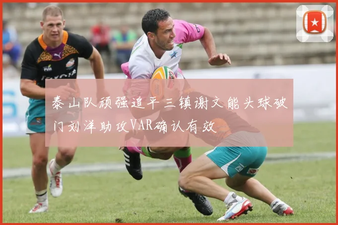 泰山队顽强追平三镇谢文能头球破门刘洋助攻VAR确认有效