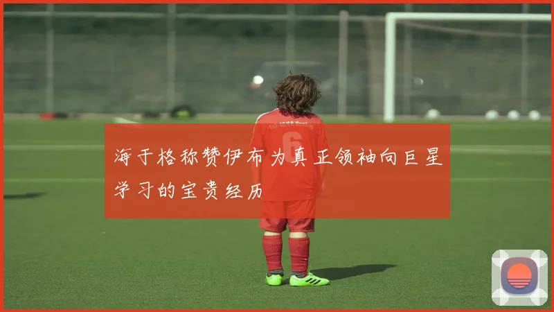 海于格称赞伊布为真正领袖向巨星学习的宝贵经历