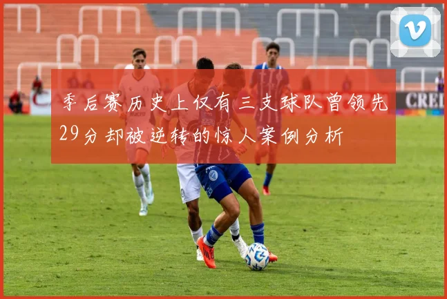 季后赛历史上仅有三支球队曾领先29分却被逆转的惊人案例分析