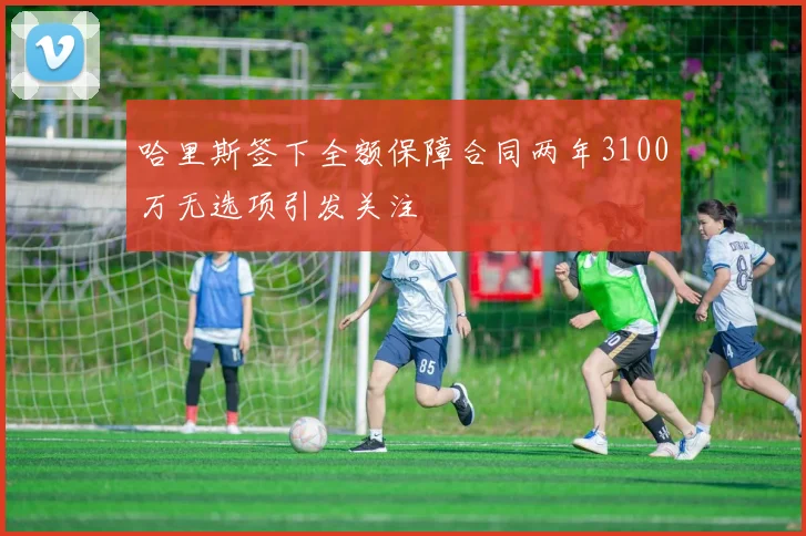 哈里斯签下全额保障合同两年3100万无选项引发关注