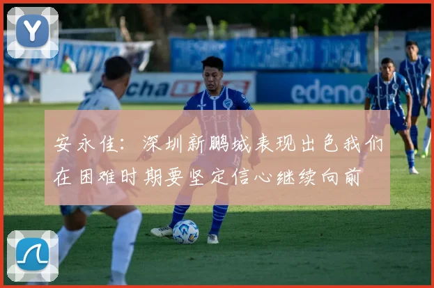 安永佳：深圳新鹏城表现出色我们在困难时期要坚定信心继续向前