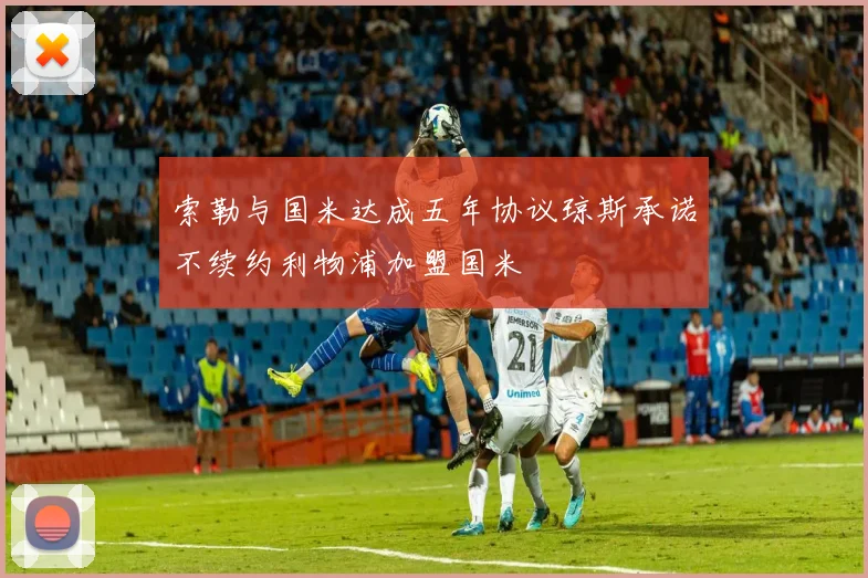 索勒与国米达成五年协议琼斯承诺不续约利物浦加盟国米