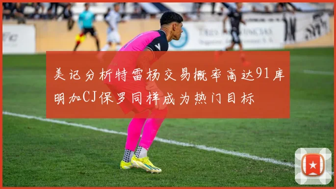 美记分析特雷杨交易概率高达91库明加CJ保罗同样成为热门目标