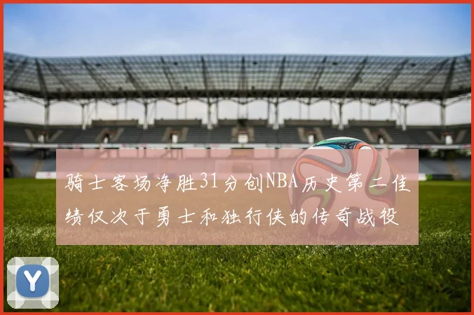 骑士客场净胜31分创NBA历史第二佳绩仅次于勇士和独行侠的传奇战役