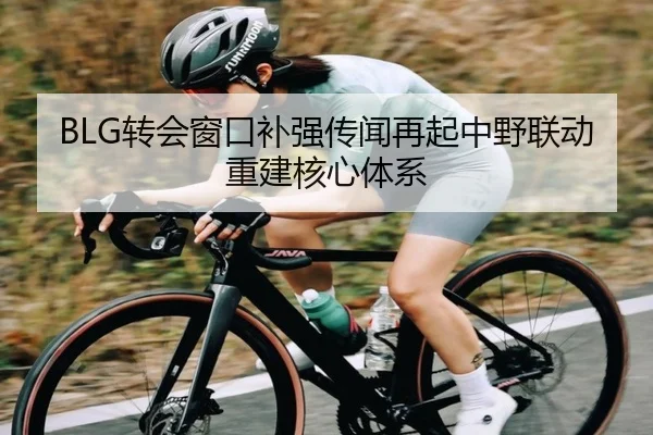 BLG转会窗口补强传闻再起中野联动重建核心体系